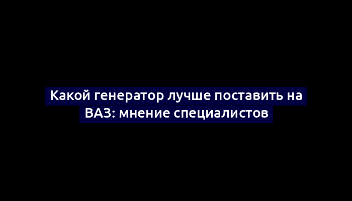 Какой генератор лучше поставить на ВАЗ: мнение специалистов