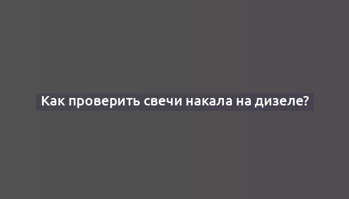 Как проверить свечи накала на дизеле?