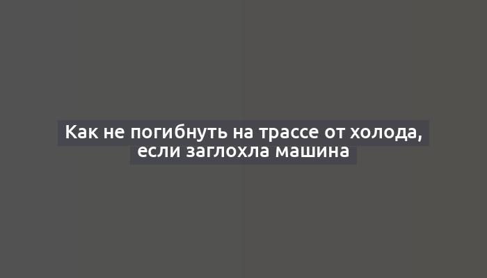 Как не погибнуть на трассе от холода, если заглохла машина