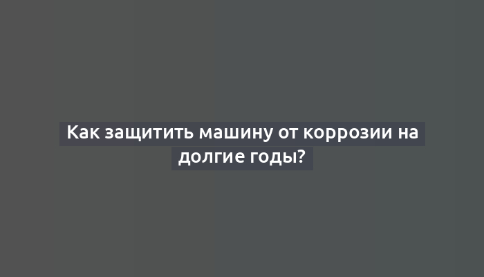 Как защитить машину от коррозии на долгие годы?