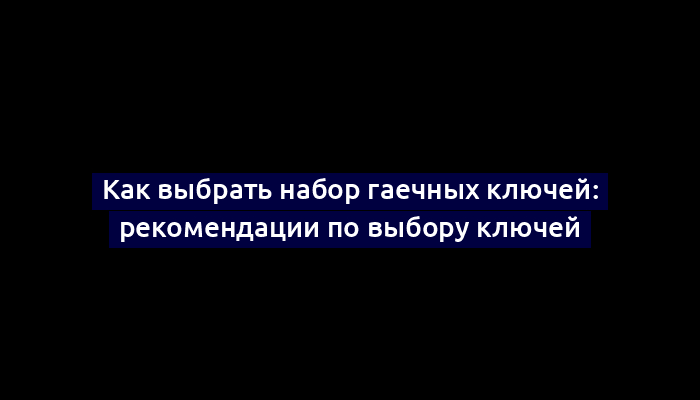 Как выбрать набор гаечных ключей: рекомендации по выбору ключей