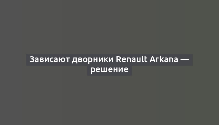 Зависают дворники Renault Arkana — решение